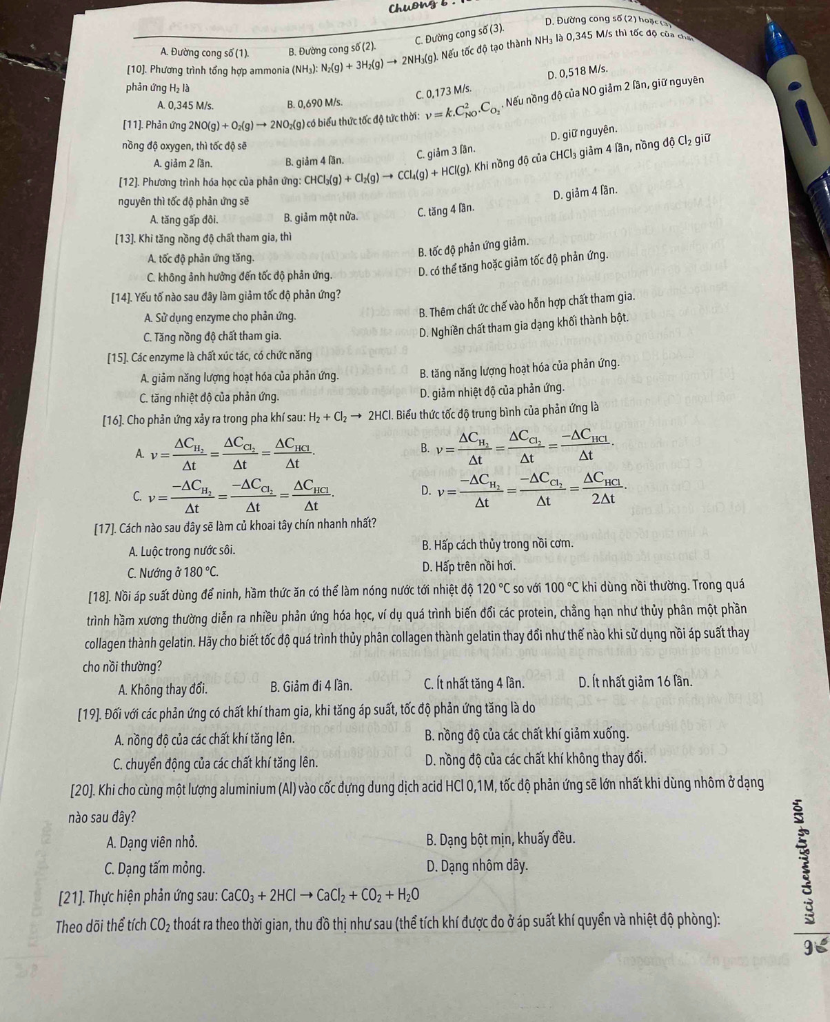 chuơng b .
D. Đường cong số (2) hoặc (3)
C. Đường cong số (3).
NH_3 là 0,345 M/s thì tốc độ của chế
A. Đường cong số (1). B. Đường cong số (2).
[10]. Phương trình tổng hợp ammonia (NH₃): N_2(g)+3H_2(g)to 2NH_3(g ). Nếu tốc độ tạo thành
phản ứng H₂ là
C. 0,173 M/s. D. 0,518 M/s.
A. 0,345 M/s. B. 0,690 M/s.
[11]. Phản ứng 2NO(g)+O_2(g)to 2NO_2(g) ) có biểu thức tốc độ tức thời: nu =k.C_(NO)^2.C_O_2. Nếu nồng độ của NO giảm 2 lân, giữ nguyên
C. giảm 3 lần. D. giữ nguyên.
nồng độ oxygen, thì tốc độ sẽ
[12]. Phương trình hóa học của phản ứng: CHC Cl_3(g)+Cl_2(g)to CCl_4(g)+HCl(g) Khi nồng độ của CHCl_3 giảm 4 lần, nồng độ Cl₂ giữ
A. giảm 2 lần. B. g iam4| än.
nguyên thì tốc độ phản ứng sẽ
D. giam40 ân
A. tăng gấp đôi. B. giảm một nửa. C. tăng 4 lần.
[13]. Khi tăng nồng độ chất tham gia, thì
A. tốc độ phản ứng tăng.
B. tốc độ phản ứng giảm.
C. không ảnh hưởng đến tốc độ phản ứng.
D. có thể tăng hoặc giảm tốc độ phản ứng.
[14]. Yếu tố nào sau dây làm giảm tốc độ phản ứng?
A. Sử dụng enzyme cho phản ứng.
B. Thêm chất ức chế vào hỗn hợp chất tham gia.
C. Tăng nồng độ chất tham gia.
D. Nghiền chất tham gia dạng khối thành bột.
[15]. Các enzyme là chất xúc tác, có chức năng
A. giảm năng lượng hoạt hóa của phản ứng.
B. tăng năng lượng hoạt hóa của phản ứng.
C. tăng nhiệt độ của phản ứng. D. giảm nhiệt độ của phản ứng.
[16]. Cho phản ứng xảy ra trong pha khí sau: H_2+Cl_2to 2HCl 1. Biểu thức tốc độ trung bình của phản ứng là
A. v=frac △ C_H_2△ t=frac △ C_C_2△ t=frac △ C_HCI△ t.
B. v=frac △ C_H_2△ t=frac △ C_C_2△ t=frac -△ C_HCI△ t.
C. v=frac -△ C_H_2△ t=frac -△ C_C_2△ t=frac △ C_HCl△ t. v=frac -△ C_H_2△ t=frac -△ C_C_2△ t=frac △ C_HCl2△ t.
D.
[17]. Cách nào sau đây sẽ làm củ khoai tây chín nhanh nhất?
A. Luộc trong nước sôi. B. Hấp cách thủy trong nồi cơm.
C. Nướng ở 180°C. D. Hấp trên nồi hơi.
[18]. Nồi áp suất dùng để ninh, hầm thức ăn có thể làm nóng nước tới nhiệt độ 120°C so với 100°C khi dùng nồi thường. Trong quá
trình hầm xương thường diễn ra nhiều phản ứng hóa học, ví dụ quá trình biến đổi các protein, chẳng hạn như thủy phân một phần
collagen thành gelatin. Hãy cho biết tốc độ quá trình thủy phân collagen thành gelatin thay đổi như thế nào khi sử dụng nồi áp suất thay
cho nồi thường?
A. Không thay đổi. B. Giảm đi 4 lần. C. Ít nhất tăng 4 lần.  D. Ít nhất giảm 16 lần.
[19]. Đối với các phản ứng có chất khí tham gia, khi tăng áp suất, tốc độ phản ứng tăng là do
A. nồng độ của các chất khí tăng lên.  B. nồng độ của các chất khí giảm xuống.
C. chuyển động của các chất khí tăng lên.  D. nồng độ của các chất khí không thay đổi.
[20]. Khi cho cùng một lượng aluminium (Al) vào cốc đựng dung dịch acid HCl 0,1M, tốc độ phản ứng sẽ lớn nhất khi dùng nhôm ở dạng
nào sau đây?
A. Dạng viên nhỏ.  B. Dạng bột mịn, khuấy đều.
C. Dạng tấm mỏng.  D. Dạng nhôm dây.
[21]. Thực hiện phản ứng sau: CaCO_3+2HClto CaCl_2+CO_2+H_2O
Theo dõi thể tích CO_2 thoát ra theo thời gian, thu đồ thị như sau (thể tích khí được đo ở áp suất khí quyển và nhiệt độ phòng):
1
gE