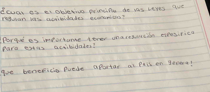 ecuar es elobjetivo princiPal de las leyes que 
requlan las actividades economicas? 
Porque es importante tener ona regulacion espesifica 
para estas actibilades? 
goe beneFicio puede aportar al Pais en genera?