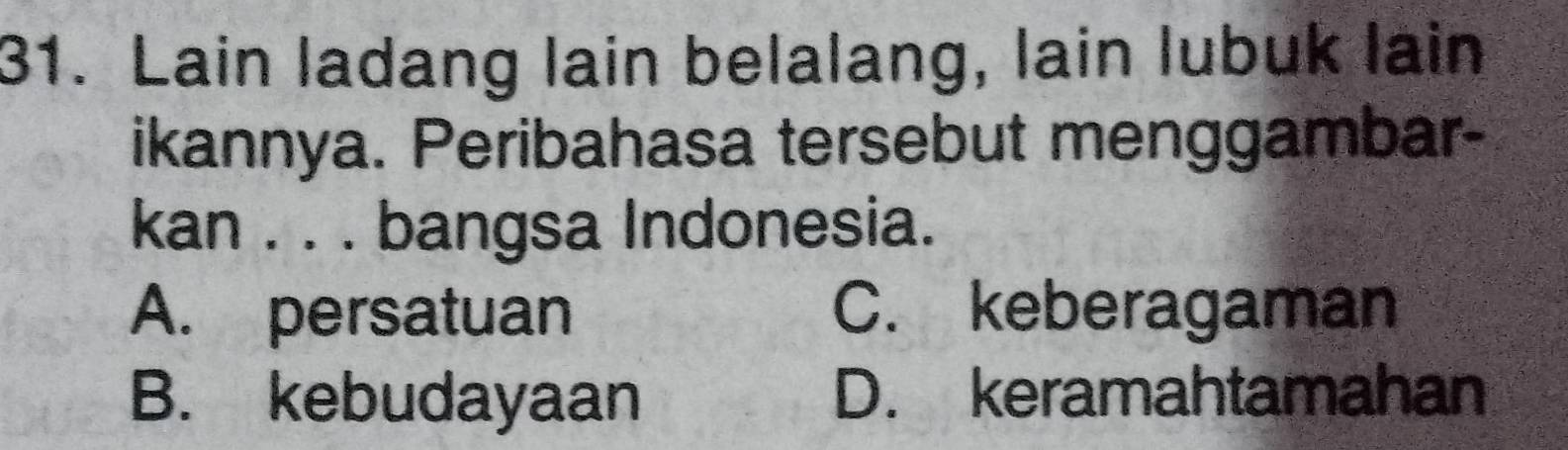 Lain ladang lain belalang, lain lubuk lain
ikannya. Peribahasa tersebut menggambar-
kan . . . bangsa Indonesia.
A. persatuan C. keberagaman
B. kebudayaan D. keramahtamahan