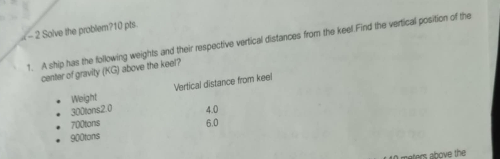 Solve the problem?10 pts.
1. A ship has the following weights and their respective vertical distances from the keel.Find the vertical position of the
center of gravity (KG) above the keel?
Weight Vertical distance from keel
300tons2.0 4.0
700tons 6.0
900tons
moters above the