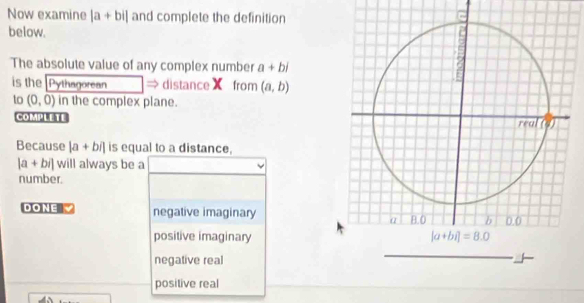 Now examine |a+bi| and complete the definition
below.
The absolute value of any complex number a+bi
is the Pythagorean → distanceX from (a,b)
to (0,0) in the complex plane.
COMPLETE 
Because |a+bi| is equal to a distance,
|a+bi| will always be a
number.
DONE negative imaginary
positive imaginary
negative real
positive real