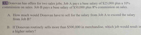 Donovan has offers for two sales jobs. Job A pays a base salary of $25,000 plus a 10%
commission on sales. Job B pays a base salary of $30,000 plus 8% commission on sales. 
A. How much would Donovan have to sell for the salary from Job A to exceed the salary 
from Job B? 
B. If Donovan routinely sells more than $500,000 in merchandise, which job would result in 
a higher salary?