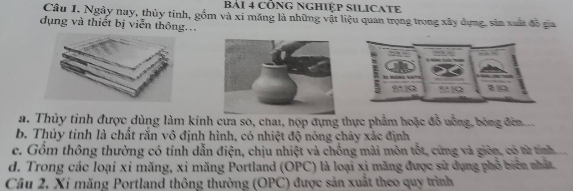 cÔNG NGHIỆP SILICATE
Câu 1. Ngày nay, thủy tinh, gốm và xi măng là những vật liệu quan trọng trong xây dựng, sản xuất đã gia
dụng và thiết bị viễn thông...
:
X1 mảng katο
Q
a. Thủy tinh được dùng làm kính cưa so, chai, hợp đựng thực phẩm hoặc đồ uống, bóng đèn
b. Thủy tinh là chất rắn vô định hình, có nhiệt độ nóng chảy xác định
c. Gồm thông thường có tính dẫn điện, chịu nhiệt và chống mài mòn tốt, cứng và giờn, có từ tính
d. Trong các loại xỉ măng, xỉ măng Portland (OPC) là loại xỉ măng được sử dụng phổ biên nhất
Câu 2. Xi măng Portland thông thường (OPC) được sản xuất theo quy trình