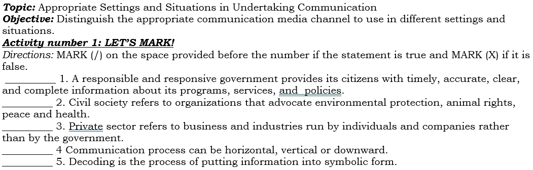 Topic: Appropriate Settings and Situations in Undertaking Communication 
Objective: Distinguish the appropriate communication media channel to use in different settings and 
situations. 
Activity number 1: LETS MARK! 
Directions: MARK (/) on the space provided before the number if the statement is true and MARK (X) if it is 
false. 
_1. A responsible and responsive government provides its citizens with timely, accurate, clear, 
and complete information about its programs, services, and policies. 
_2. Civil society refers to organizations that advocate environmental protection, animal rights, 
peace and health. 
_3. Private sector refers to business and industries run by individuals and companies rather 
than by the government. 
_4 Communication process can be horizontal, vertical or downward. 
_5. Decoding is the process of putting information into symbolic form.