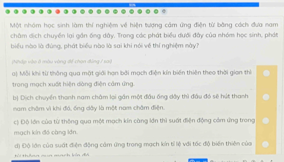 Một nhóm học sinh làm thí nghiệm về hiện tượng cảm ứng điện từ bằng cách đưa nam
châm dịch chuyển lại gần ống dây. Trong các phát biểu dưới đây của nhóm học sinh, phát
biểu nào là đúng, phát biểu nào là sai khi nói về thí nghiệm này?
(Nhấp vào ô màu vàng để chọn đúng / sai)
a) Mỗi khi từ thông qua mặt giới hạn bởi mạch điện kín biến thiên theo thời gian thì
trong mạch xuất hiện dòng điện cảm ứng.
b) Dịch chuyền thanh nam châm lại gần một đầu ống dây thì đầu đó sẽ hút thanh
nam châm vì khi đó, ống dây là một nam châm điện.
c) Độ lớn của từ thông qua một mạch kín càng lớn thì suất điện động cảm ứng trong
mạch kín đó càng lớn.
d) Độ lớn của suất điện động cảm ứng trong mạch kín tỉ lệ với tốc độ biến thiên của
từ thông qua mạch kín đá