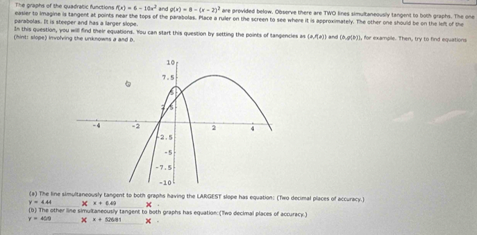 The graphs of the quadratic functions f(x)=6-10x^2 and g(x)=8-(x-2)^2 are provided below. Observe there are TWO lines simultaneously tangent to both graphs. The one 
easier to imagine is tangent at points near the tops of the parabolas. Place a ruler on the screen to see where it is approximately. The other one should be on the left of the 
parabolas. It is steeper and has a larger slope. 
In this question, you will find their equations. You can start this question by setting the points of tangencies as (a,f(a))
(hint: slope) involving the unknowns a and b. and (b,g(b)) , for example. Then, try to find equations 
(a) The line simultaneously tangent to both graphs having the LARGEST slope has equation: (Two decimal places of accuracy.)
y=4.44 X+6.49
(b) The other line simultaneously tangent to both graphs has equation:(Two decimal places of accuracy.)
y=40/9 x+526/81 x