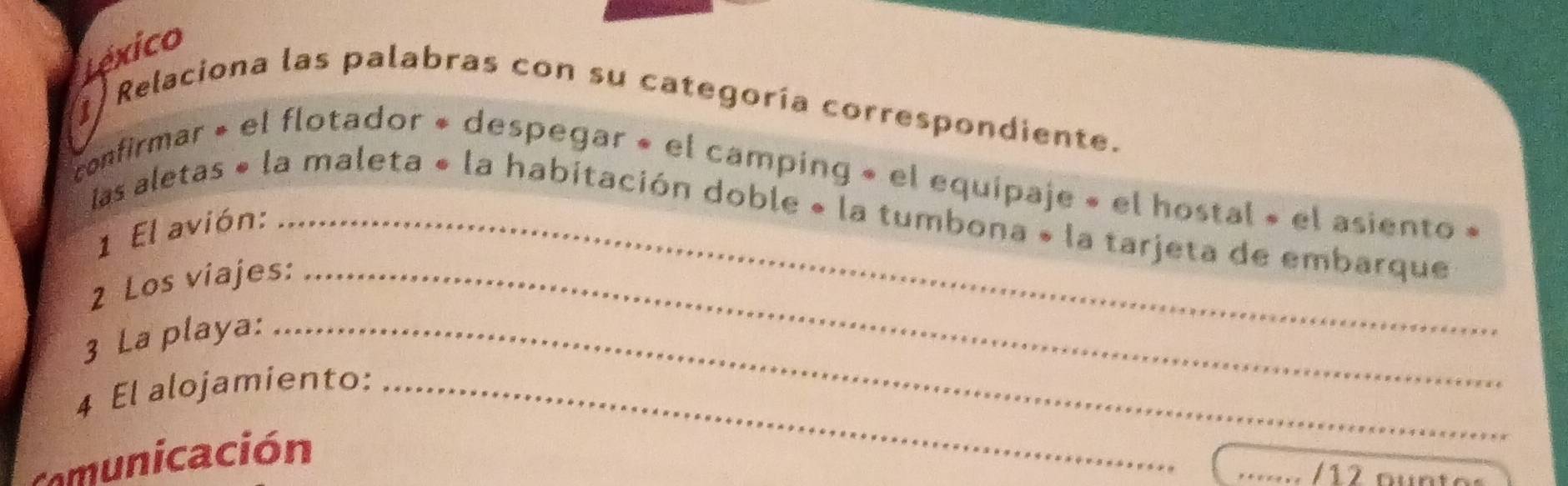 Léxico 
1 Relaciona las palabras con su categoría correspondiente. 
confirmar » el flotador « despegar « el camping « el equipaje « el hostal » el asiento 
las aletas « la maleta « la habitación doble « la tumbona » la tarjeta de embarque 
1 El avión: 
2 Los viajes:_ 
3 La playa:_ 
4 El alojamiento:_ 
Comunicación 
_/12 oür