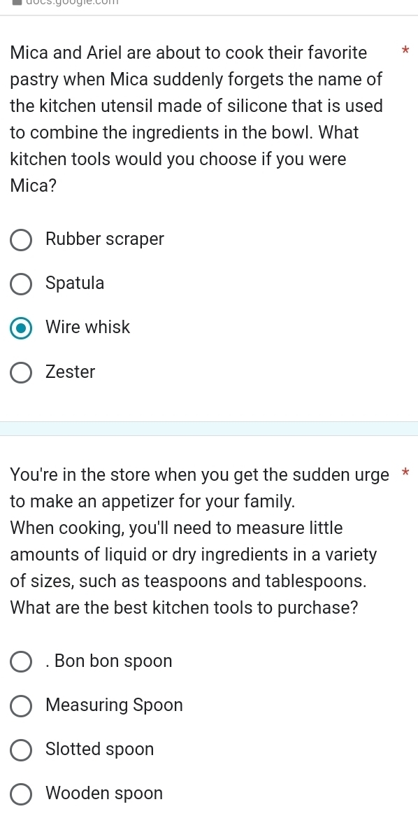 Mica and Ariel are about to cook their favorite *
pastry when Mica suddenly forgets the name of
the kitchen utensil made of silicone that is used
to combine the ingredients in the bowl. What
kitchen tools would you choose if you were
Mica?
Rubber scraper
Spatula
Wire whisk
Zester
You're in the store when you get the sudden urge *
to make an appetizer for your family.
When cooking, you'll need to measure little
amounts of liquid or dry ingredients in a variety
of sizes, such as teaspoons and tablespoons.
What are the best kitchen tools to purchase?
. Bon bon spoon
Measuring Spoon
Slotted spoon
Wooden spoon