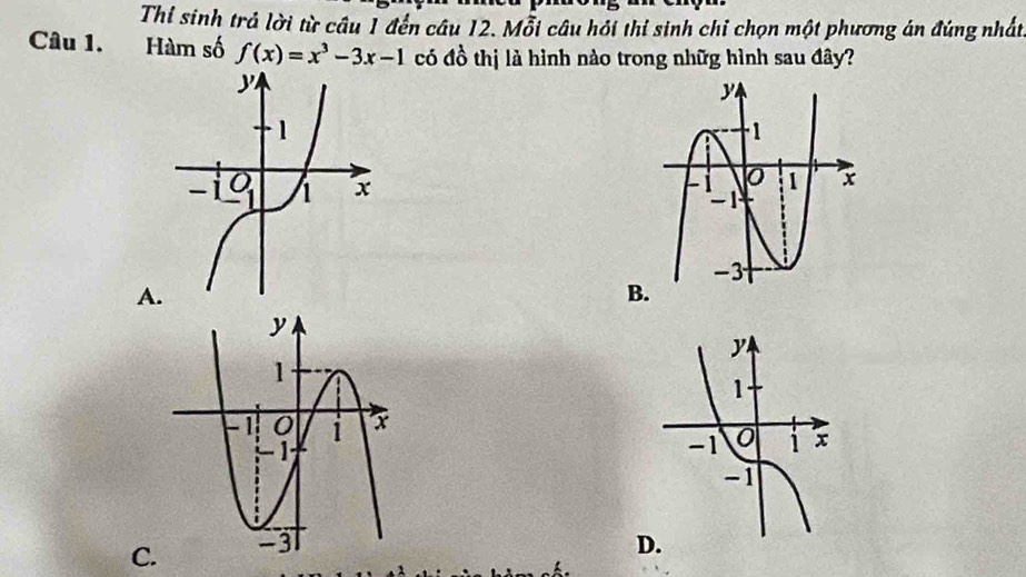 Thỉ sinh trả lời từ câu 1 đến câu 12. Mỗi câu hồi thí sinh chỉ chọn một phương án đúng nhất
Câu 1. Hàm số f(x)=x^3-3x-1 có đồ thị là hình nào trong nhữg hình sau đây?
 
A
B.
C D.