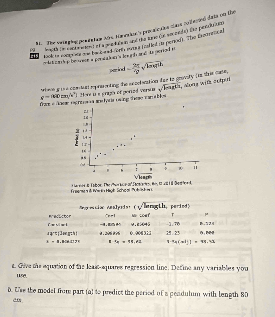 The swinging pendulum Mrs. Hanrahan's precalculus class collected data on the
pg length (in centimeters) of a pendulum and the time (in seconds) the pendulum
215 took to complete one back-and-forth swing (called its period). The theoretical
relationship between a pendulum 's length and its period is
period = 2π /sqrt(g) sqrt(length)
where g is a constant representing the acceleration due to gravity (in this case,
g=980cm/s^2) Here is a graph of period versus sqrt(length) , along with output
from a linear regression analysis using these variables.
Starnes & Tabor, The Practice of Statistics, 6e, © 2018 Bedford,
Freeman & Worth High School Publishers
Regression Analysis: (sqrt(length) ， period)
Predictor Coef SE Coef T P
Constant -0.08594 0.05046 -1.70 0.123
sqrt(length) 0.209999 0.008322 25.23 0.000
S=0.0464223 R-Sq=98.6% R-Sq(adj)=98.5%
a. Give the equation of the least-squares regression line. Define any variables you
use.
b. Use the model from part (a) to predict the period of a pendulum with length 80
cm.