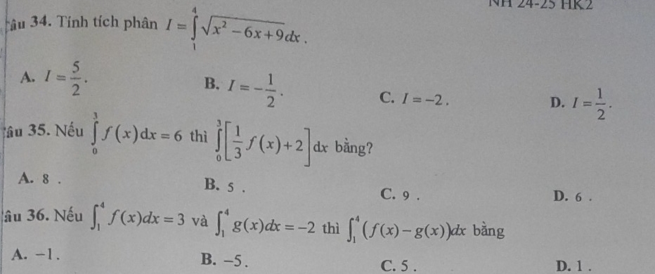 Tâu 34. Tính tích phân I=∈tlimits _1^(4sqrt(x^2)-6x+9)dx. 
NH 24-25 HK2
A. I= 5/2 . B. I=- 1/2 .
C. I=-2.
D. I= 1/2 . 
âu 35. Nếu ∈tlimits _0^(3f(x)dx=6 thì ∈tlimits _0^3[frac 1)3f(x)+2]dx bằng?
A. 8. B. 5. C. 9.
D. 6.
âu 36. Nếu ∈t _1^4f(x)dx=3 và ∈t _1^4g(x)dx=-2 thì ∈t _1^4(f(x)-g(x))dx bàng
A. -1. B. −5. C. 5. D. 1.