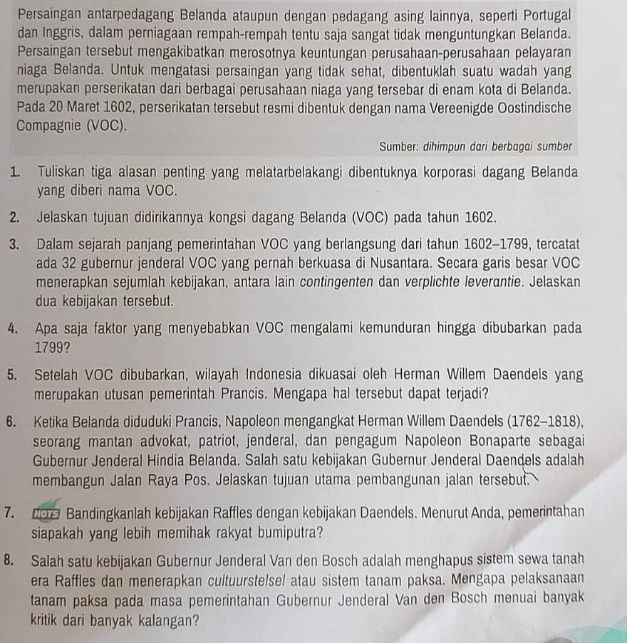 Persaingan antarpedagang Belanda ataupun dengan pedagang asing lainnya, seperti Portugal
dan Inggris, dalam perniagaan rempah-rempah tentu saja sangat tidak menguntungkan Belanda.
Persaingan tersebut mengakibatkan merosotnya keuntungan perusahaan-perusahaan pelayaran
niaga Belanda. Untuk mengatasi persaingan yang tidak sehat, dibentuklah suatu wadah yang
merupakan perserikatan dari berbagai perusahaan niaga yang tersebar di enam kota di Belanda.
Pada 20 Maret 1602, perserikatan tersebut resmi dibentuk dengan nama Vereenigde Oostindische
Compagnie (VOC).
Sumber: dihimpun dari berbagai sumber
1. Tuliskan tiga alasan penting yang melatarbelakangi dibentuknya korporasi dagang Belanda
yang diberi nama VOC.
2. Jelaskan tujuan didirikannya kongsi dagang Belanda (VOC) pada tahun 1602.
3. Dalam sejarah panjang pemerintahan VOC yang berlangsung dari tahun 1602-1799, tercatat
ada 32 gubernur jenderal VOC yang pernah berkuasa di Nusantara. Secara garis besar VOC
menerapkan sejumlah kebijakan, antara lain contingenten dan verplichte leverantie. Jelaskan
dua kebijakan tersebut.
4. Apa saja faktor yang menyebabkan VOC mengalami kemunduran hingga dibubarkan pada
1799?
5. Setelah VOC dibubarkan, wilayah Indonesia dikuasai oleh Herman Willem Daendels yang
merupakan utusan pemerintah Prancis. Mengapa hal tersebut dapat terjadi?
6. Ketika Belanda diduduki Prancis, Napoleon mengangkat Herman Willem Daendels (1762-1818),
seorang mantan advokat, patriot, jenderal, dan pengagum Napoleon Bonaparte sebagai
Gubernur Jenderal Hindia Belanda. Salah satu kebijakan Gubernur Jenderal Daendels adalah
membangun Jalan Raya Pos. Jelaskan tujuan utama pembangunan jalan tersebut.
7. 2D Bandingkanlah kebijakan Raffles dengan kebijakan Daendels. Menurut Anda, pemerintahan
siapakah yang lebih memihak rakyat bumiputra?
8. Salah satu kebijakan Gubernur Jenderal Van den Bosch adalah menghapus sistem sewa tanah
era Raffles dan menerapkan cultuurstelsel atau sistem tanam paksa. Mengapa pelaksanaan
tanam paksa pada masa pemerintahan Gubernur Jenderal Van den Bosch menuai banyak
kritik dari banyak kalangan?