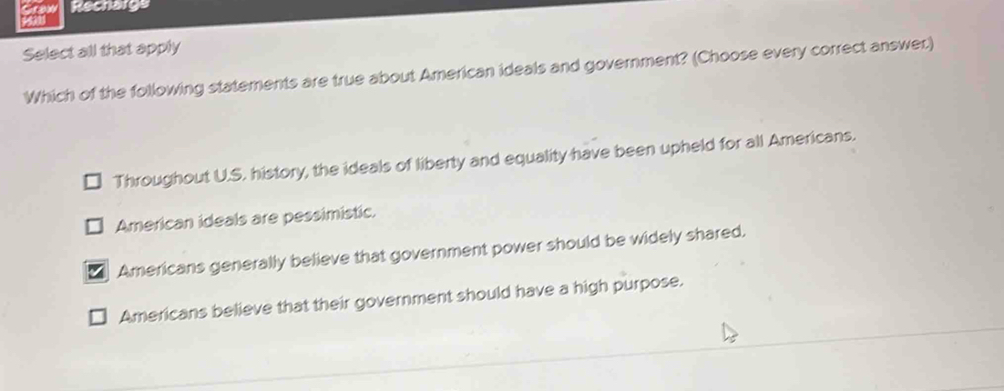 Rechargs
Select all that apply
Which of the following statements are true about American ideals and government? (Choose every correct answer)
Throughout U.S. history, the ideals of liberty and equality have been upheld for all Americans.
American ideals are pessimistic.
Americans generally believe that government power should be widely shared.
Americans believe that their government should have a high purpose.