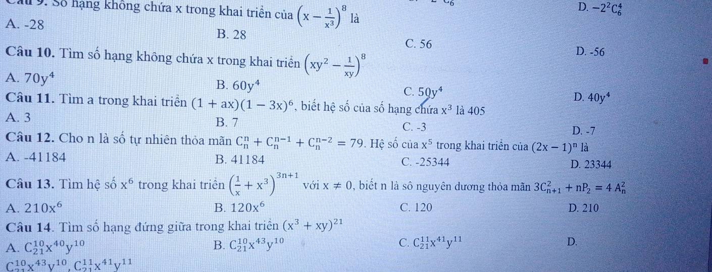 D. -2^2C_6^(4
M 9. Số hạng không chứa x trong khai triển của (x-frac 1)x^3)^8 là
A. -28 B. 28
C. 56
Câu 10. Tìm số hạng không chứa x trong khai triển (xy^2- 1/xy )^8
D. -56.
A. 70y^4
B. 60y^4
C. 50y^4
D. 40y^4
Câu 11. Tìm a trong khai triển (1+ax)(1-3x)^6 , biết hệ số của số hạng chứa x^3 là 405
A. 3 B. 7 C. -3 D. -7
Câu 12. Cho n là số tự nhiên thỏa mãn C_n^(n+C_n^(n-1)+C_n^(n-2)=79 0. Hệ số của x^5) trong khai triển của (2x-1)^n là
A. -41184 B. 41184 C. -25344 D. 23344
Câu 13. Tìm hệ S a x^6 trong khai triển ( 1/x +x^3)^3n+1 với x!= 0 ,  biết n là sô nguyên dương thỏa mãn 3C_(n+1)^2+nP_2=4A_n^(2
A. 210x^6) B. 120x^6 C. 120 D. 210
Câu 14. Tìm số hạng đứng giữa trong khai triển (x^3+xy)^21
A. C_(21)^(10)x^(40)y^(10) B. C_(21)^(10)x^(43)y^(10) C. C_(21)^(11)x^(41)y^(11)
D.
C1º x^(43)y^(10),C_(21)^(11)x^(41)y^(11)