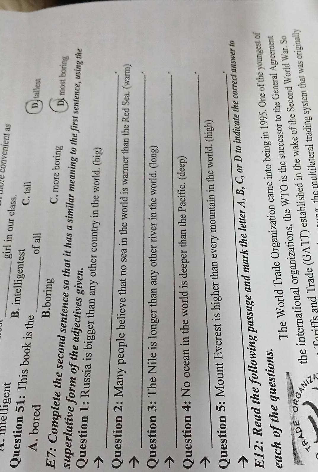 Tmbre convenient as
girl in our class.
A. intelligent B. intelligentest C. tall
Question 51: This book is the
ofall Dytallest
A. bored B.boring C. more boring D most boring
E7: Complete the second sentence so that it has a similar meaning to the first sentence, using the
superlative form of the adjectives given.
_
Question 1: Russia is bigger than any other country in the world. (big)
.
Question 2: Many people believe that no sea in the world is warmer than the Red Sea. (warm)
_
Question 3: The Nile is longer than any other river in the world. (long)
_.
Question 4: No ocean in the world is deeper than the Pacific. (deep)
_.
_
Question 5: Mount Everest is higher than every mountain in the world. (high)
E12: Read the following passage and mark the letter A, B, C, or D to indicate the correct answer to
The World Trade Organization came into being in 1995. One of the youngest of
each of the questions.
TRADE ORG
the international organizations, the WTO is the successor to the General Agreement
Tariffs and Trade (GATT) established in the wake of the Second World War. So
n the multilateral trading system that was originally