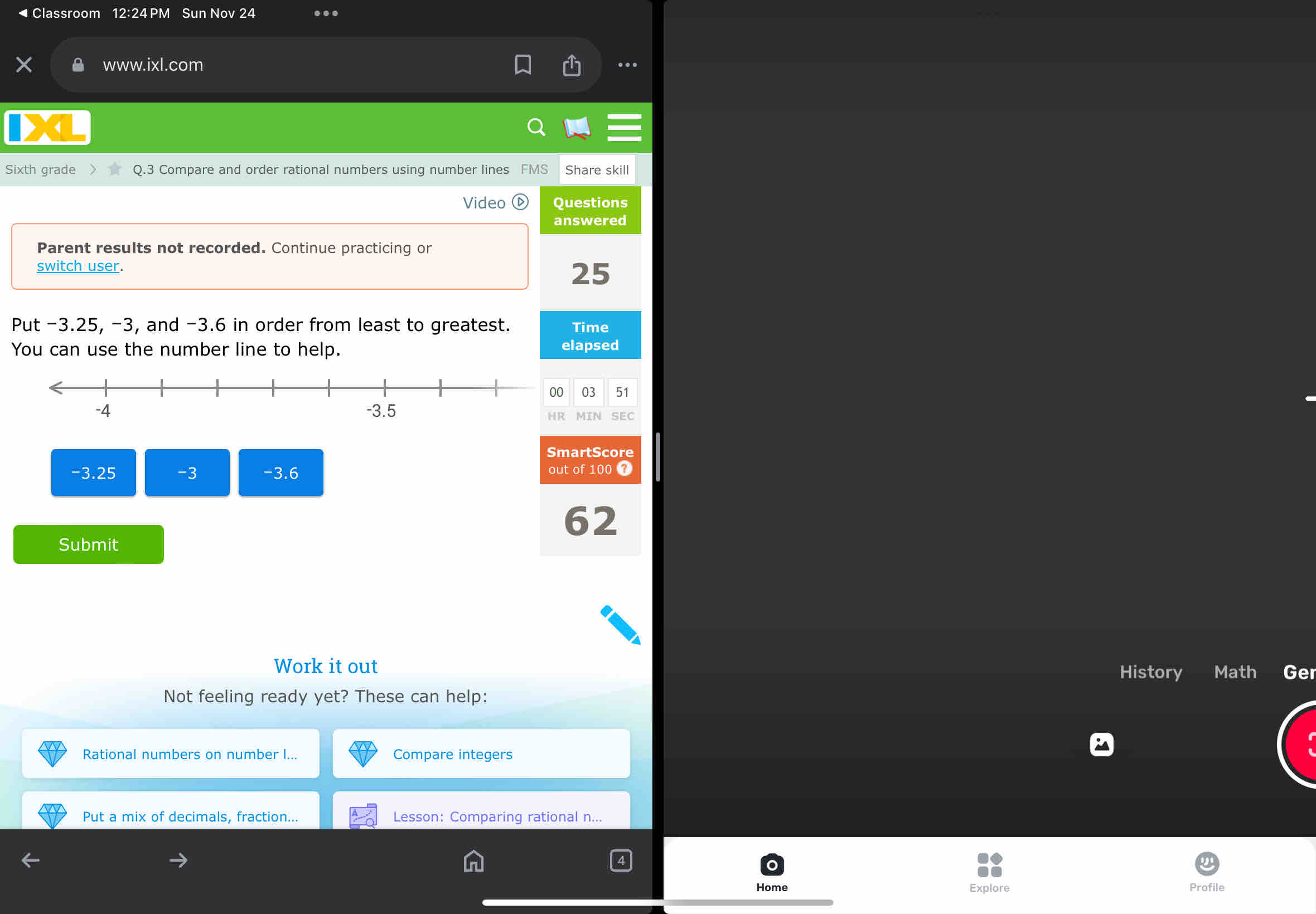 ◀Classroom 12:24 PM Sun Nov 24 … 
www.ixl.com 
. 
Sixth grade Q.3 Compare and order rational numbers using number lines FMS Share skill 
Video Questions 
answered 
Parent results not recorded. Continue practicing or 
switch user. 25 
Put -3.25, -3, and -3.6 in order from least to greatest. Time 
You can use the number line to help. elapsed 
03 51 
MIN SEC 
SmartScore
-3.25 -3 -3.6 out of 100 7 
62 
Submit 
Work it out 
History Math Ge 
Not feeling ready yet? These can help: 
Rational numbers on number ... Compare integers 
Put a mix of decimals, fraction... Lesson: Comparing rational n... 
Home Explore Profile