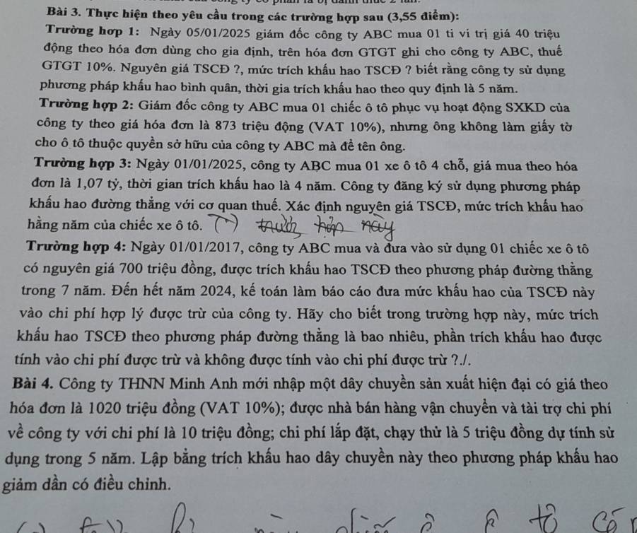 Thực hiện theo yêu cầu trong các trường hợp sau (3,55 điểm):
Trường hợp 1: Ngày 05/01/2025 giám đốc công ty ABC mua 01 ti vi trị giá 40 triệu
động theo hóa đơn dùng cho gia định, trên hóa đơn GTGT ghi cho công ty ABC, thuế
GTGT 10%. Nguyên giá TSCĐ ?, mức trích khấu hao TSCĐ ? biết rằng công ty sử dụng
phương pháp khấu hao bình quân, thời gia trích khấu hao theo quy định là 5 năm.
Trường hợp 2: Giám đốc công ty ABC mua 01 chiếc ô tô phục vụ hoạt động SXKD của
công ty theo giá hóa đơn là 873 triệu động (VAT 10%), nhưng ông không làm giấy tờ
cho ô tô thuộc quyền sở hữu của công ty ABC mà đề tên ông.
Trường hợp 3: Ngày 01/01/2025, công ty ABC mua 01 xe ô tô 4 chỗ, giá mua theo hóa
đơn là 1,07 tỷ, thời gian trích khấu hao là 4 năm. Công ty đăng ký sử dụng phương pháp
khẩu hao đường thẳng với cơ quan thuế. Xác định nguyên giá TSCĐ, mức trích khẩu hao
hằng năm của chiếc xe ô tô.
Trường hợp 4: Ngày 01/01/2017, công ty ABC mua và đưa vào sử dụng 01 chiếc xe ô tô
có nguyên giá 700 triệu đồng, được trích khẩu hao TSCĐ theo phương pháp đường thằng
trong 7 năm. Đến hết năm 2024, kế toán làm báo cáo đưa mức khấu hao của TSCĐ này
vào chi phí hợp lý được trừ của công ty. Hãy cho biết trong trường hợp này, mức trích
khẩu hao TSCĐ theo phương pháp đường thằng là bao nhiêu, phần trích khẩu hao được
tính vào chi phí được trừ và không được tính vào chi phí được trừ ?./.
Bài 4. Công ty THNN Minh Anh mới nhập một dây chuyền sản xuất hiện đại có giá theo
hóa đơn là 1020 triệu đồng (VAT 10%); được nhà bán hàng vận chuyền và tài trợ chi phí
về công ty với chi phí là 10 triệu đồng; chi phí lắp đặt, chạy thử là 5 triệu đồng dự tính sử
dụng trong 5 năm. Lập bằng trích khấu hao dây chuyền này theo phương pháp khẩu hao
giảm dần có điều chỉnh.