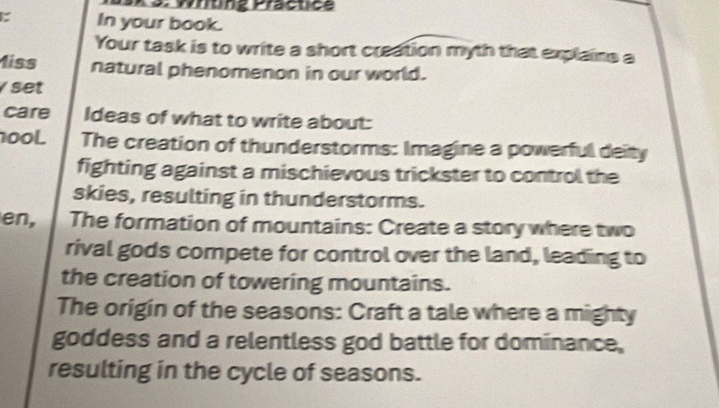 3: Whtng Practice 
: In your book. 
Your task is to write a short creation myth that explains a 
1iss natural phenomenon in our world. 
set 
care Ideas of what to write about: 
100L The creation of thunderstorms: Imagine a powerful deity 
fighting against a mischievous trickster to control the 
skies, resulting in thunderstorms. 
en, The formation of mountains: Create a story where two 
rival gods compete for control over the land, leading to 
the creation of towering mountains. 
The origin of the seasons: Craft a tale where a mighty 
goddess and a relentless god battle for dominance, 
resulting in the cycle of seasons.