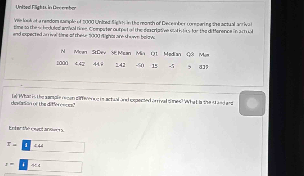 United Flights in December 
We look at a random sample of 1000 United flights in the month of December comparing the actual arrival 
time to the scheduled arrival time. Computer output of the descriptive statistics for the difference in actual 
and expected arrival time of these 1000 flights are shown below. 
N Mean StDev SE Mean Min Q1 Median Q3 Max
1000 4.42 44.9 1.42 -50 -15 -5 5 839
(a) What is the sample mean difference in actual and expected arrival times? What is the standard 
deviation of the differences? 
Enter the exact answers.
overline x= i 4.44
s= i 44.4