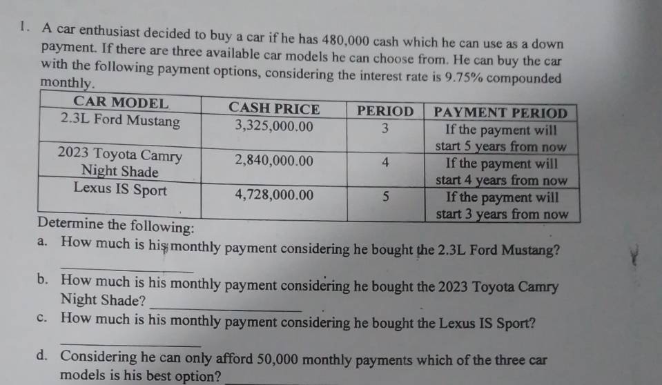 A car enthusiast decided to buy a car if he has 480,000 cash which he can use as a down 
payment. If there are three available car models he can choose from. He can buy the car 
with the following payment options, considering the interest rate is 9.75% compounded
month
a. How much is hismonthly payment considering he bought the 2.3L Ford Mustang? 
_ 
b. How much is his monthly payment considering he bought the 2023 Toyota Camry 
Night Shade? 
_ 
c. How much is his monthly payment considering he bought the Lexus IS Sport? 
_ 
d. Considering he can only afford 50,000 monthly payments which of the three car 
models is his best option?