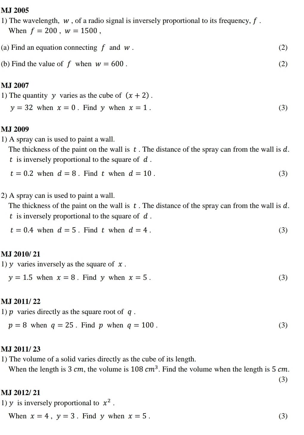 MJ 2005
1) The wavelength, w , of a radio signal is inversely proportional to its frequency, f.
When f=200, w=1500, 
(a) Find an equation connecting f and w. (2)
(b) Find the value of f when w=600. (2)
MJ 2007
1) The quantity y varies as the cube of (x+2).
y=32 when x=0. Find y when x=1. (3)
MJ 2009
1) A spray can is used to paint a wall.
The thickness of the paint on the wall is t. The distance of the spray can from the wall is d.
t is inversely proportional to the square of d.
t=0.2 when d=8. Find t when d=10. (3)
2) A spray can is used to paint a wall.
The thickness of the paint on the wall is t. The distance of the spray can from the wall is d.
t is inversely proportional to the square of d.
t=0.4 when d=5. Find t when d=4. (3)
MJ 2010/ 21
1) y varies inversely as the square of x.
y=1.5 when x=8. Find y when x=5. (3)
MJ 2011/ 22
1) p varies directly as the square root of q.
p=8 when q=25. Find p when q=100. (3)
MJ 2011/ 23
1) The volume of a solid varies directly as the cube of its length.
When the length is 3 cm, the volume is 108cm^3. Find the volume when the length is 5 cm.
(3)
MJ 2012/ 21
1) y is inversely proportional to x^2. 
When x=4, y=3. Find y when x=5. (3)