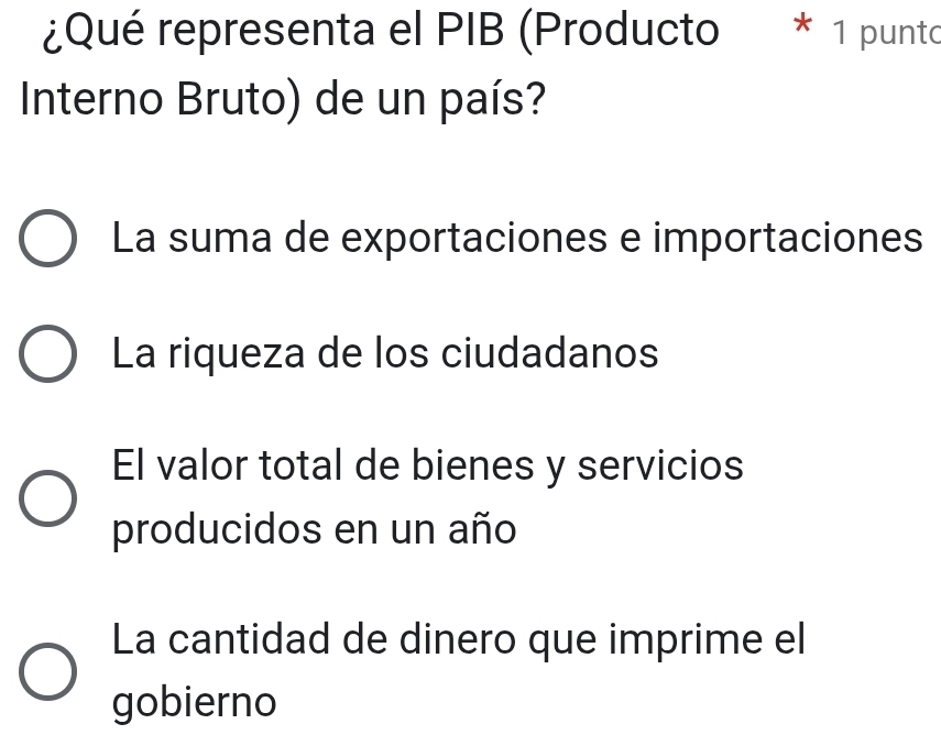 ¿Qué representa el PIB (Producto * 1 punto
Interno Bruto) de un país?
La suma de exportaciones e importaciones
La riqueza de los ciudadanos
El valor total de bienes y servicios
producidos en un año
La cantidad de dinero que imprime el
gobierno