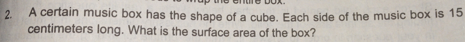 A certain music box has the shape of a cube. Each side of the music box is 15
centimeters long. What is the surface area of the box?