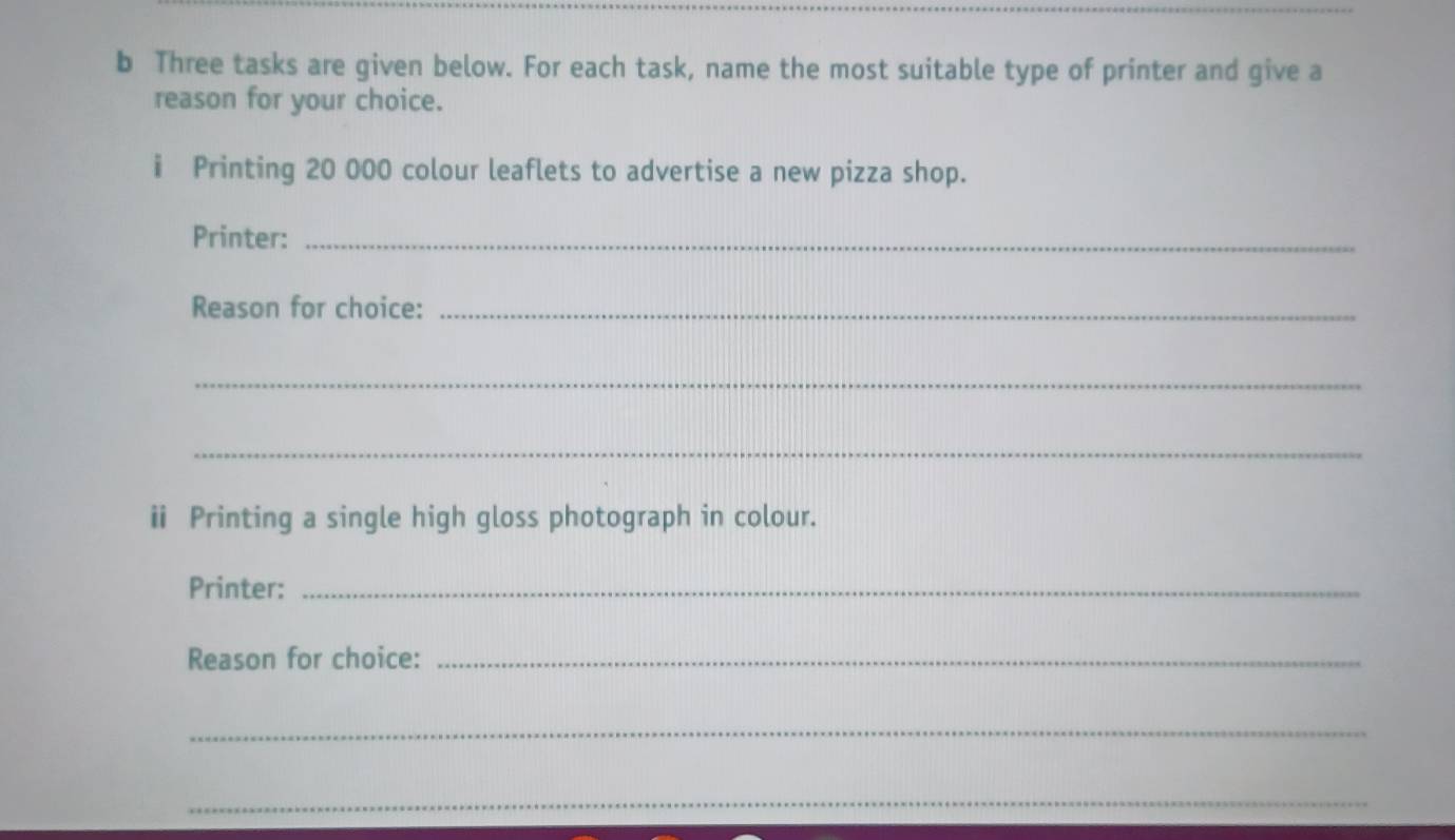 Three tasks are given below. For each task, name the most suitable type of printer and give a 
reason for your choice. 
i Printing 20 000 colour leaflets to advertise a new pizza shop. 
Printer:_ 
Reason for choice:_ 
_ 
_ 
ⅱ Printing a single high gloss photograph in colour. 
Printer:_ 
Reason for choice:_ 
_ 
_