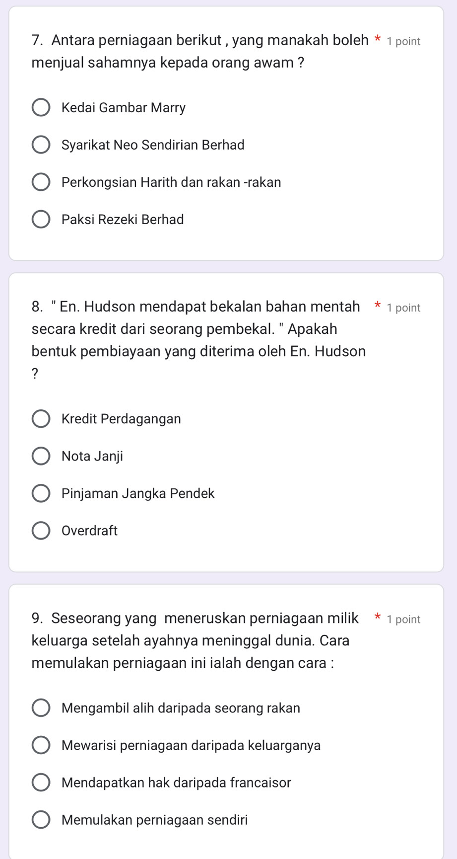 Antara perniagaan berikut , yang manakah boleh * 1 point
menjual sahamnya kepada orang awam ?
Kedai Gambar Marry
Syarikat Neo Sendirian Berhad
Perkongsian Harith dan rakan -rakan
Paksi Rezeki Berhad
8. " En. Hudson mendapat bekalan bahan mentah * 1 point
secara kredit dari seorang pembekal. " Apakah
bentuk pembiayaan yang diterima oleh En. Hudson
?
Kredit Perdagangan
Nota Janji
Pinjaman Jangka Pendek
Overdraft
9. Seseorang yang meneruskan perniagaan milik * 1 point
keluarga setelah ayahnya meninggal dunia. Cara
memulakan perniagaan ini ialah dengan cara :
Mengambil alih daripada seorang rakan
Mewarisi perniagaan daripada keluarganya
Mendapatkan hak daripada francaisor
Memulakan perniagaan sendiri