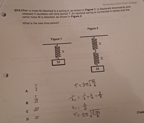 Shrewsbury Sixth Form College
Q14.When a mass M attached to a spring X, as shown in Figure 1, is displaced downwards and
released it oscillates with time period T. An identical spring is connected in series and the
same mass M is attached, as shown in Figure 2.
What is the new time period?
Figure 2
X
X
M
A  T/2 
B  T/sqrt(2) 
C sqrt(2T)
(Total
D 2T