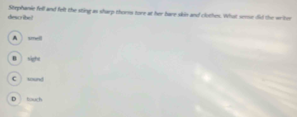 Stephanie fell and felt the sting as sharp thorns tore at her bare skin and clothes. What sense did the writer
describe!
A smell
B sight
C sound
D touch