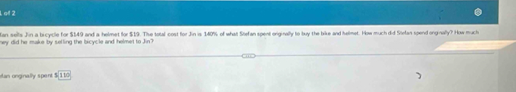 of 2 
an sells Jin a bicycle for $149 and a helmet for $19. The total cost for Jin is 140% of what Stefan spent originally to buy the bike and helmet. How much did Stefan spend onginally? How much 
ney did he make by selling the bicycle and helmet to Jin? 
an onginally spent $ 110