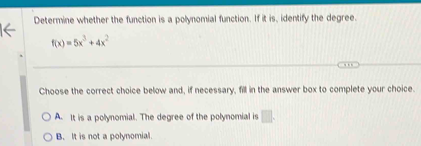 Determine whether the function is a polynomial function. If it is, identify the degree.
f(x)=5x^3+4x^2
Choose the correct choice below and, if necessary, fill in the answer box to complete your choice.
A. It is a polynomial. The degree of the polynomial is □.
B. It is not a polynomial.