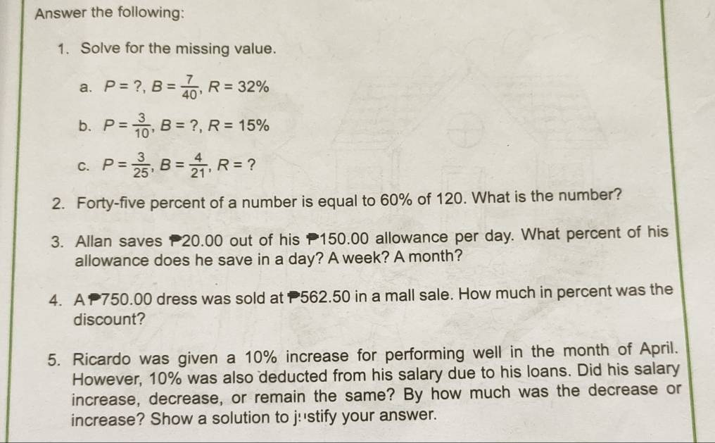 Answer the following: 
1. Solve for the missing value. 
a. P=?, B= 7/40 , R=32%
b. P= 3/10 , B=?, R=15%
C. P= 3/25 , B= 4/21 , R= ? 
2. Forty-five percent of a number is equal to 60% of 120. What is the number? 
3. Allan saves 20.00 out of his P150.00 allowance per day. What percent of his 
allowance does he save in a day? A week? A month? 
4. A P750.00 dress was sold at P562.50 in a mall sale. How much in percent was the 
discount? 
5. Ricardo was given a 10% increase for performing well in the month of April. 
However, 10% was also deducted from his salary due to his loans. Did his salary 
increase, decrease, or remain the same? By how much was the decrease or 
increase? Show a solution to j!'stify your answer.