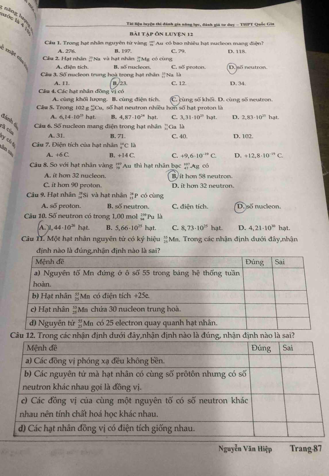 năng lượn
lớc là 4 là
Tài liệu luyện thi đánh gía năng lực, đánh giá tư duy - THPT Quốc Gia
bài tập Ôn LUYện 12
Câu 1. Trong hạt nhân nguyên tử vàng g Au có bao nhiêu hạt nucleon mang điện?
A. 276. B. 197. C. 79. D. 118.
mặt của 
Câu 2. Hạt nhân Na và hạt nhân #Mg có cùng
A. điện tích. B. số nucleon. C. số proton. D. số neutron.
Câu 3. Số nucleon trung hoà trong hạt nhân beginarrayr 23 11endarray Na là
A. 11. B.23. C. 12. D. 34.
Câu 4. Các hạt nhân đồng vị có
A. cùng khối lượng. B. cùng điện tích. C. cùng số khối. D. cùng số neutron.
Câu 5. Trong 102 g _(29)^(63)Cu SC ố hạt neutron nhiều hơn số hạt proton là
A. 6,14· 10^(25) hạt. B. 4,87· 10^(24) hạt. C. 3,31· 10^(25) hạt. D. 2,83· 10^(25) hạt.
đánh đá Câu 6. Số nucleon mang điện trong hạt nhân beginarrayr 71 31endarray G a là
rã của
A. 31. B. 71. C. 40. D. 102.
y  có t  Câu 7. Điện tích của hạt nhân _6^((14)C là
ân sa
A. +6C. B. +14C. C. +9,6· 10^-19)C. D. +12,8· 10^(-19)C.
Câu 8. So với hạt nhân vàng beginarrayr 197 79endarray Au thì hạt nhân bạc beginarrayr 107 47endarray Ag có
A. ít hơn 32 nucleon. B, it hơn 58 neutron.
C. ít hơn 90 proton. D. ít hơn 32 neutron.
Câu 9. Hạt nhân beginarrayr 28 14endarray *Si và hạt nhân beginarrayr 28 15endarray P có cùng
A. số proton. B. Swidehat O neutron. C. điện tích. D. s ő nucleon.
Câu 10. Số neutron có trong 1,00 mol beginarrayr 239 94endarray Pu là
A. l, 44· 10^(26) hat. B. 5,66· 10^(25) hạt. C. 8,73· 10^(25)hat D. 4,21· 10^(30) hạt.
Câu 11. Một hạt nhân nguyên tử có ký hiệu beginarrayr 55 25endarray M. Trong các nhận định dưới đây,nhận
định nào là đúng,nhận định nào là sai?
Câu 12 định nào là sai?
Nguyễn Văn Hiệp Trang 87