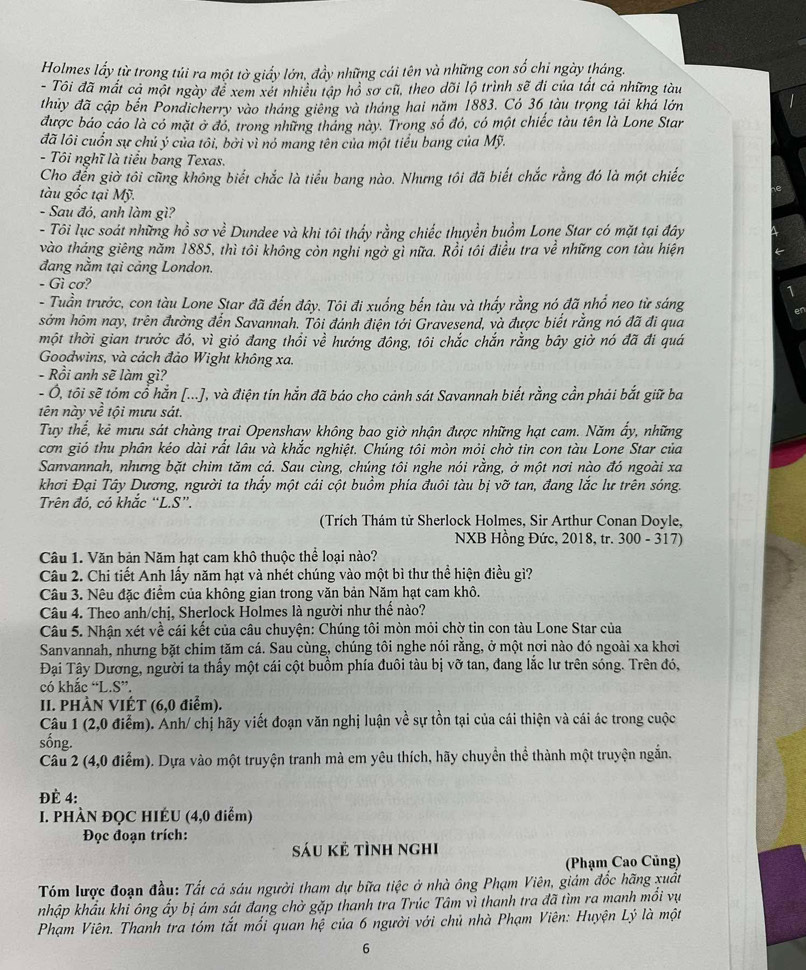Holmes lấy từ trong tủi ra một tờ giấy lớn, đầy những cái tên và những con số chi ngày tháng.
- Tôi đã mắt cả một ngày để xem xét nhiều tập hồ sơ cũ, theo dõi lộ trình sẽ đi của tất cả những tàu
thủy đã cập bến Pondicherry vào tháng giêng và tháng hai năm 1883. Có 36 tàu trọng tải khá lớn
được báo cáo là có mặt ở đó, trong những tháng này. Trong số đó, có một chiếc tàu tên là Lone Star
đã lôi cuốn sự chủ ý của tôi, bởi vì nó mang tên của một tiểu bang của Mỹ.
- Tôi nghĩ là tiểu bang Texas.
Cho đến giờ tôi cũng không biết chắc là tiểu bang nào. Nhưng tôi đã biết chắc rằng đó là một chiếc
tàu gốc tại Mỹ.
- Sau đó, anh làm gì?
- Tôi lục soát những hồ sơ về Dundee và khi tôi thấy rằng chiếc thuyền buồm Lone Star có mặt tại đây
vào tháng giêng năm 1885, thì tôi không còn nghi ngờ gì nữa. Rồi tôi điều tra về những con tàu hiện
đang nằm tại cảng London.
- Gì cơ?
- Tuần trước, con tàu Lone Star đã đến đây. Tôi đi xuống bến tàu và thấy rằng nó đã nhổ neo từ sáng
sớm hôm nay, trên đường đến Savannah. Tôi đánh điện tới Gravesend, và được biết rằng nó đã đi qua
một thời gian trước đó, vì gió đang thổi về hướng đông, tôi chắc chắn rằng bãy giờ nó đã đi quá
Goodwins, và cách đảo Wight không xa.
- Rồi anh sẽ làm gì?
- Ô, tôi sẽ tóm cổ hắn [...], và điện tin hắn đã báo cho cảnh sát Savannah biết rằng cần phải bắt giữ ba
tên này về tội mưu sát.
Tuy thể, kẻ mưu sát chàng trai Openshaw không bao giờ nhận được những hạt cam. Năm ẩy, những
cơn gió thu phân kéo dài rất lâu và khắc nghiệt. Chúng tôi mòn mỏi chờ tin con tàu Lone Star của
Sanvannah, nhưng bặt chim tăm cá. Sau cùng, chúng tôi nghe nói rằng, ở một nơi nào đó ngoài xa
khơi Đại Tây Dương, người ta thầy một cái cột buồm phía đuôi tàu bị vỡ tan, đang lắc lư trên sóng.
Trên đó, có khắc “L.S”.
(Trích Thám tử Sherlock Holmes, Sir Arthur Conan Doyle,
NXB Hồng Đức, 2018, tr. 300 - 317)
Câu 1. Văn bản Năm hat cam khô thuộc thể loai nào?
Câu 2. Chi tiết Anh lấy năm hạt và nhét chúng vào một bì thư thể hiện điều gì?
Câu 3. Nêu đặc điểm của không gian trong văn bản Năm hạt cam khô.
Câu 4. Theo anh/chị, Sherlock Holmes là người như thế nào?
Câu 5. Nhận xét về cái kết của câu chuyện: Chúng tôi mòn mỏi chờ tin con tàu Lone Star của
Sanvannah, nhưng bặt chim tăm cá. Sau cùng, chúng tôi nghe nói rằng, ở một nơi nào đó ngoài xa khơi
Đại Tây Dương, người ta thấy một cái cột buồm phía đuôi tàu bị vỡ tan, đang lắc lư trên sóng. Trên đó,
có khắc “L.S”.
II. PHÀN VIÉT (6,0 điểm).
Câu 1 (2,0 điễm). Anh/ chị hãy viết đoạn văn nghị luận về sự tồn tại của cái thiện và cái ác trong cuộc
sống.
Câu 2 (4,0 điểm). Dựa vào một truyện tranh mà em yêu thích, hãy chuyển thể thành một truyện ngắn.
ĐÈ 4:
I. PHÀN ĐQC HIÉU (4,0 điểm)
Đọc đoạn trích:
sáu kẻ tình nghi
(Phạm Cao Củng)
Tóm lược đoạn đầu: Tất cá sáu người tham dự bữa tiệc ở nhà ông Phạm Viên, giám đốc hãng xuất
nhập khẩu khi ông ấy bị ám sát đang chờ gặp thanh tra Trúc Tâm vì thanh tra đã tìm ra manh mổi vụ
Phạm Viên. Thanh tra tóm tắt mối quan hệ của 6 người với chủ nhà Phạm Viên: Huyện Lý là một
6