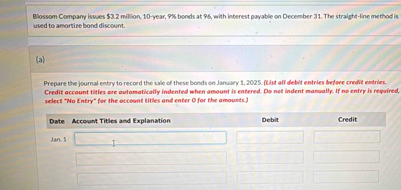 Blossom Company issues $3.2 million, 10-year, 9% bonds at 96, with interest payable on December 31. The straight-line method is 
used to amortize bond discount. 
(a) 
Prepare the journal entry to record the sale of these bonds on January 1, 2025. (List all debit entries before credit entries. 
Credit account titles are automatically indented when amount is entered. Do not indent manually. If no entry is required, 
select "No Entry" for the account titles and enter O for the amounts.)