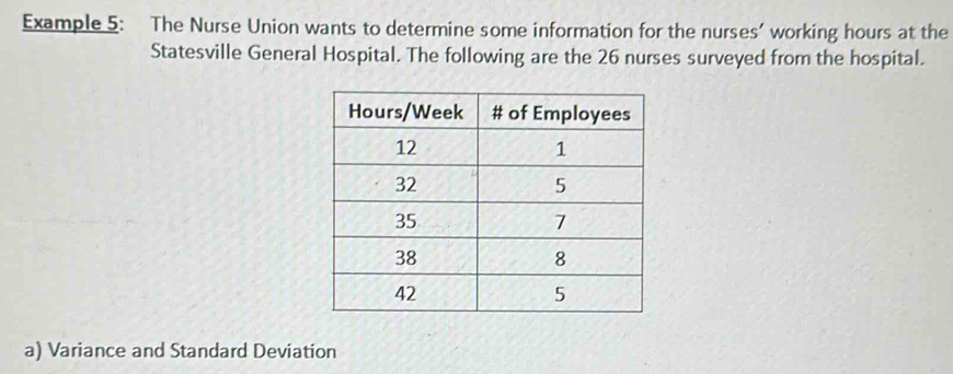 Example 5: The Nurse Union wants to determine some information for the nurses’ working hours at the 
Statesville General Hospital. The following are the 26 nurses surveyed from the hospital. 
a) Variance and Standard Deviation