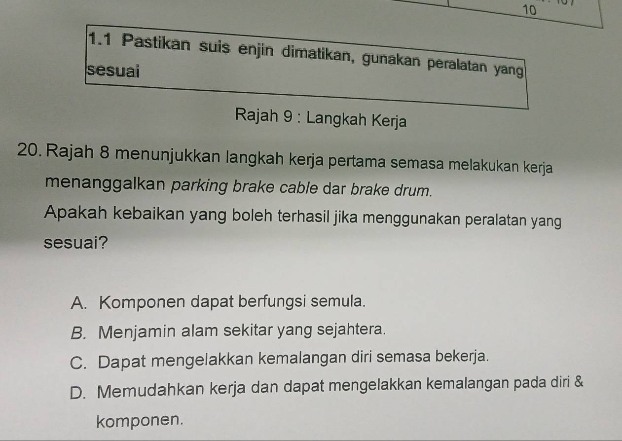 10
1.1 Pastikan suis enjin dimatikan, gunakan peralatan yang
sesuai
*Rajah 9 : Langkah Kerja
20. Rajah 8 menunjukkan langkah kerja pertama semasa melakukan kerja
menanggalkan parking brake cable dar brake drum.
Apakah kebaikan yang boleh terhasil jika menggunakan peralatan yang
sesuai?
A. Komponen dapat berfungsi semula.
B. Menjamin alam sekitar yang sejahtera.
C. Dapat mengelakkan kemalangan diri semasa bekerja.
D. Memudahkan kerja dan dapat mengelakkan kemalangan pada diri &
komponen.