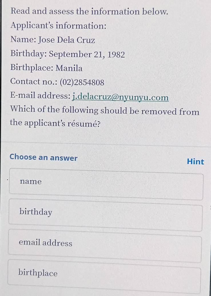 Read and assess the information below.
Applicant’s information:
Name: Jose Dela Cruz
Birthday: September 21, 1982
Birthplace: Manila
Contact no.: (02)2854808
E-mail address: j.delacruz@nyunyu.com
Which of the following should be removed from
the applicant’s résumé?
Choose an answer Hint
name
birthday
email address
birthplace