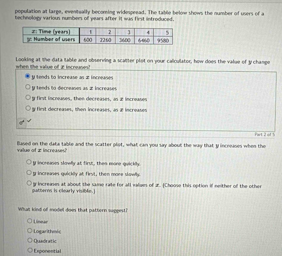 population at large, eventually becoming widespread. The table below shows the number of users of a
technology various numbers of years after it was first introduced.
Looking at the data table and observing a scatter plot on your calculator, how does the value of y change
when the value of æ increases?
y tends to increase as x increases
y tends to decreases as x increases
y first increases, then decreases, as x increases
y first decreases, then increases, as x increases
Part 2 of 5
Based on the data table and the scatter plot, what can you say about the way that y increases when the
value of x increases?
y increases slowly at first, then more quickly.
y increases quickly at first, then more slowly.
y increases at about the same rate for all values of x. (Choose this option if neither of the other
patterns is clearly visible.)
What kind of model does that pattern suggest?
Linear
Logarithmic
Quadratic
Exponential