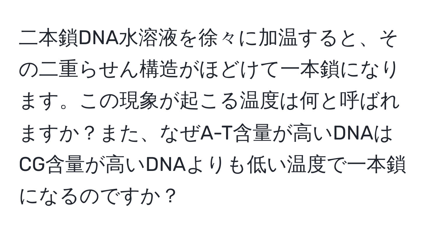 二本鎖DNA水溶液を徐々に加温すると、その二重らせん構造がほどけて一本鎖になります。この現象が起こる温度は何と呼ばれますか？また、なぜA-T含量が高いDNAはCG含量が高いDNAよりも低い温度で一本鎖になるのですか？