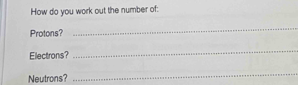 How do you work out the number of: 
Protons? 
_ 
Electrons? 
_ 
Neutrons? 
_