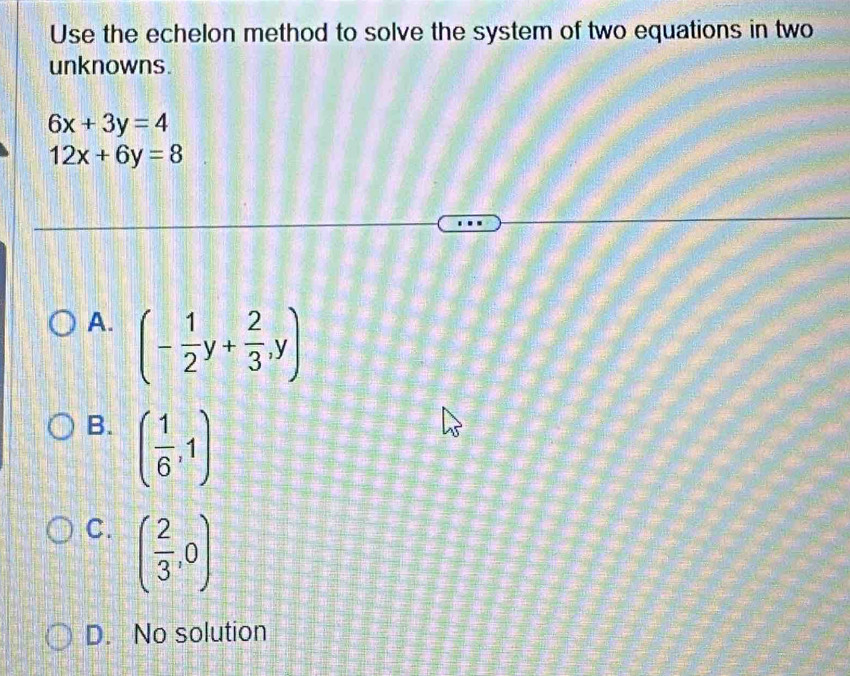 Use the echelon method to solve the system of two equations in two
unknowns.
6x+3y=4
12x+6y=8
A. (- 1/2 y+ 2/3 ,y)
B. ( 1/6 ,1)
C. ( 2/3 ,0)
D. No solution