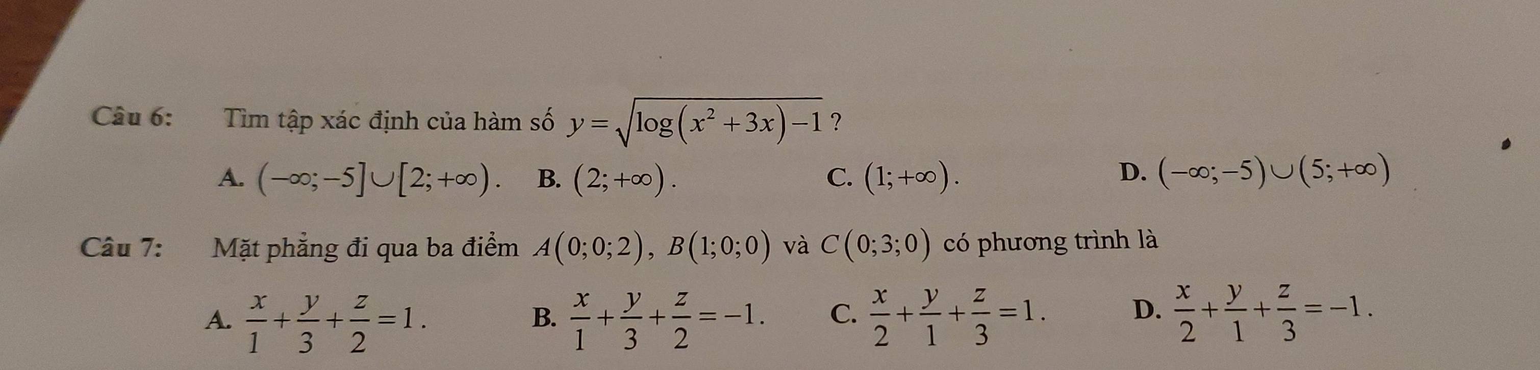 Tìm tập xác định của hàm số y=sqrt(log (x^2+3x)-1) ?
A. (-∈fty ;-5]∪ [2;+∈fty ). B. (2;+∈fty ). C. (1;+∈fty ). D. (-∈fty ;-5)∪ (5;+∈fty )
Câu 7: Mặt phẳng đi qua ba điểm A(0;0;2), B(1;0;0) và C(0;3;0) có phương trình là
A.  x/1 + y/3 + z/2 =1.  x/1 + y/3 + z/2 =-1. C.  x/2 + y/1 + z/3 =1.  x/2 + y/1 + z/3 =-1. 
B.
D.