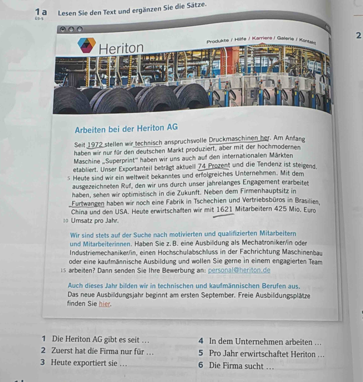 nzen Sie die Sätze.
2
Arbeiten bei der Heriton AG
Seit 1972 stellen wir technisch anspruchsvolle Druckmaschinen her. Am Anfang
haben wir nur für den deutschen Markt produziert, aber mit der hochmodernen
Maschine „Superprint“ haben wir uns auch auf den internationalen Märkten
etabliert. Unser Exportanteil beträgt aktuell 74 Prozent und die Tendenz ist steigend.
5 Heute sind wir ein weltweit bekanntes und erfolgreiches Unternehmen. Mit dem
ausgezeichneten Ruf, den wir uns durch unser jahrelanges Engagement erarbeitet
haben, sehen wir optimistisch in die Zukunft. Neben dem Firmenhauptsitz in
Furtwangen haben wir noch eine Fabrik in Tschechien und Vertriebsbüros in Brasilien,
China und den USA. Heute erwirtschaften wir mit 1621 Mitarbeitern 425 Mio. Euro
10 Umsatz pro Jahr.
Wir sind stets auf der Suche nach motivierten und qualifizierten Mitarbeitern
und Mitarbeiterinnen. Haben Sie z. B. eine Ausbildung als Mechatroniker/in oder
Industriemechaniker/in, einen Hochschulabschluss in der Fachrichtung Maschinenbau
oder eine kaufmännische Ausbildung und wollen Sie gerne in einem engagierten Team
15 arbeiten? Dann senden Sie Ihre Bewerbung an: personal@heriton.de
Auch dieses Jahr bilden wir in technischen und kaufmännischen Berufen aus.
Das neue Ausbildungsjahr beginnt am ersten September. Freie Ausbildungsplätze
finden Sie hier.
1 Die Heriton AG gibt es seit … . 4 In dem Unternehmen arbeiten …
2 Zuerst hat die Firma nur für … 5 Pro Jahr erwirtschaftet Heriton …
3 Heute exportiert sie … 6 Die Firma sucht …