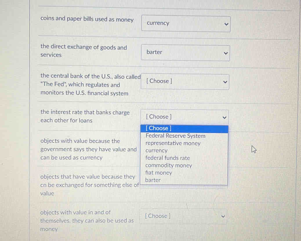 coins and paper bills used as money currency
the direct exchange of goods and barter
services
the central bank of the U.S., also called [ Choose ]
'The Fed', which regulates and
monitors the U.S. financial system
the interest rate that banks charge [ Choose ]
each other for loans
[ Choose ]
Federal Reserve System
objects with value because the representative money
government says they have value and currency
can be used as currency federal funds rate
commodity money
fiat money
objects that have value because they barter
cn be exchanged for something else of
value
objects with value in and of
[ Choose ]
themselves, they can also be used as
money