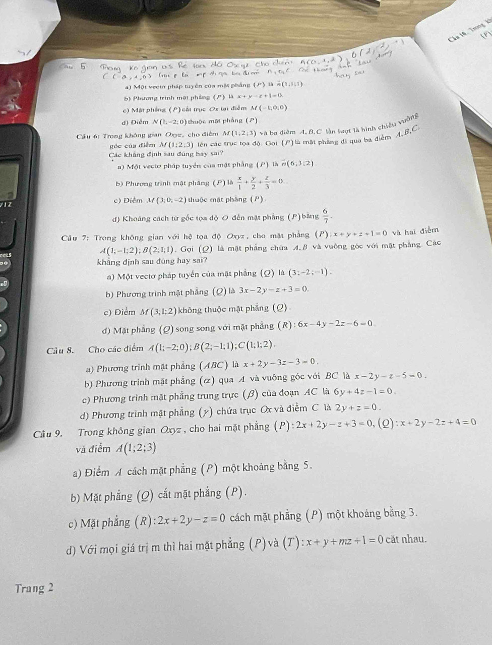 Cầu 10, Trong k
(9)
a) Một vecto pháp tuyển của mặt phẳng (P) là
b) Phương trình mật phầng (P) là x+y-z+1=0.
c) Mặt phầng (P) cất trục Ox tạ điểm M(-1,0,0)
d) Diểm N(1,-2;0) thuộc mật phẳng (P)
* Câu 6: Trong không gian Oxz, cho điểm M(1,2;3) và ba diêm A, B.C lần lượt là hình chiếu vuỡng
góc của điễm M(1;2,3) lên các trục tọa độ Gọi (/) là mặt phẳng đi qua ba điểm A、B,C
Các khẳng định sau đúng hay sai?
a) Một vectơ pháp tuyển của mật phẳng (/) là overline n(6,3:2)
b) Phương trình mật phầng (P) là  x/1 + y/2 + z/3 =0...
/ 1 2 c) Diểm M(3;0;-2) thuộc mặt phầng (P)
d) Khoảng cách từ gốc tọa độ O đến mật phẳng (P) băng  6/7 .
Câu 7: Trong không gian với hệ tọa độ Oxyz, cho mặt phẳng (I x+y+z+1=0 và hai điểm
A(1;-1;2);B(2;1;1). Gọi (Q) là mặt phẳng chứa A,B và vuông góc với mặt phẳng. Các
khẳng định sau đung hay sai?
a) Một vectơ pháp tuyến của mặt phẳng (Q) là (3;-2;-1).
b) Phương trình mặt phẳng (Q) là 3x-2y-z+3=0.
c) Điểm M(3;1;2) không thuộc mặt phẳng (Q)
d) Mặt phẳng (Q) song song với mặt phẳng (R):6x-4y-2z-6=0
Câu 8. Cho các điểm A(1;-2;0);B(2;-1;1);C(1;1;2).
a) Phương trình mặt phẳng (ABC) là x+2y-3z-3=0,
b) Phương trình mặt phẳng (ळ) qua A và vuông góc với BC là x-2y-z-5=0
c) Phương trình mặt phẳng trung trực (β) của đoạn AC là 6y+4z-1=0
d) Phương trình mặt phẳng (7) chứa trục Ox và điểm C là 2y+z=0.
Câu 9. Trong không gian Oxyz , cho hai mặt phẳng (P): 2x+2y-z+3=0 (2) x+2y-2z+4=0
và điểm A(1;2;3)
a) Điểm A cách mặt phẳng (P) một khoảng bằng 5.
b) Mặt phẳng (Q) cắt mặt phẳng (P).
c) Mặt phẳng (R): 2x+2y-z=0 cách mặt phẳng  (P) một khoảng bằng 3.
d) Với mọi giá trị m thì hai mặt phẳng (P) và (T) x+y+mz+1=0 căt nhau.
Trang 2