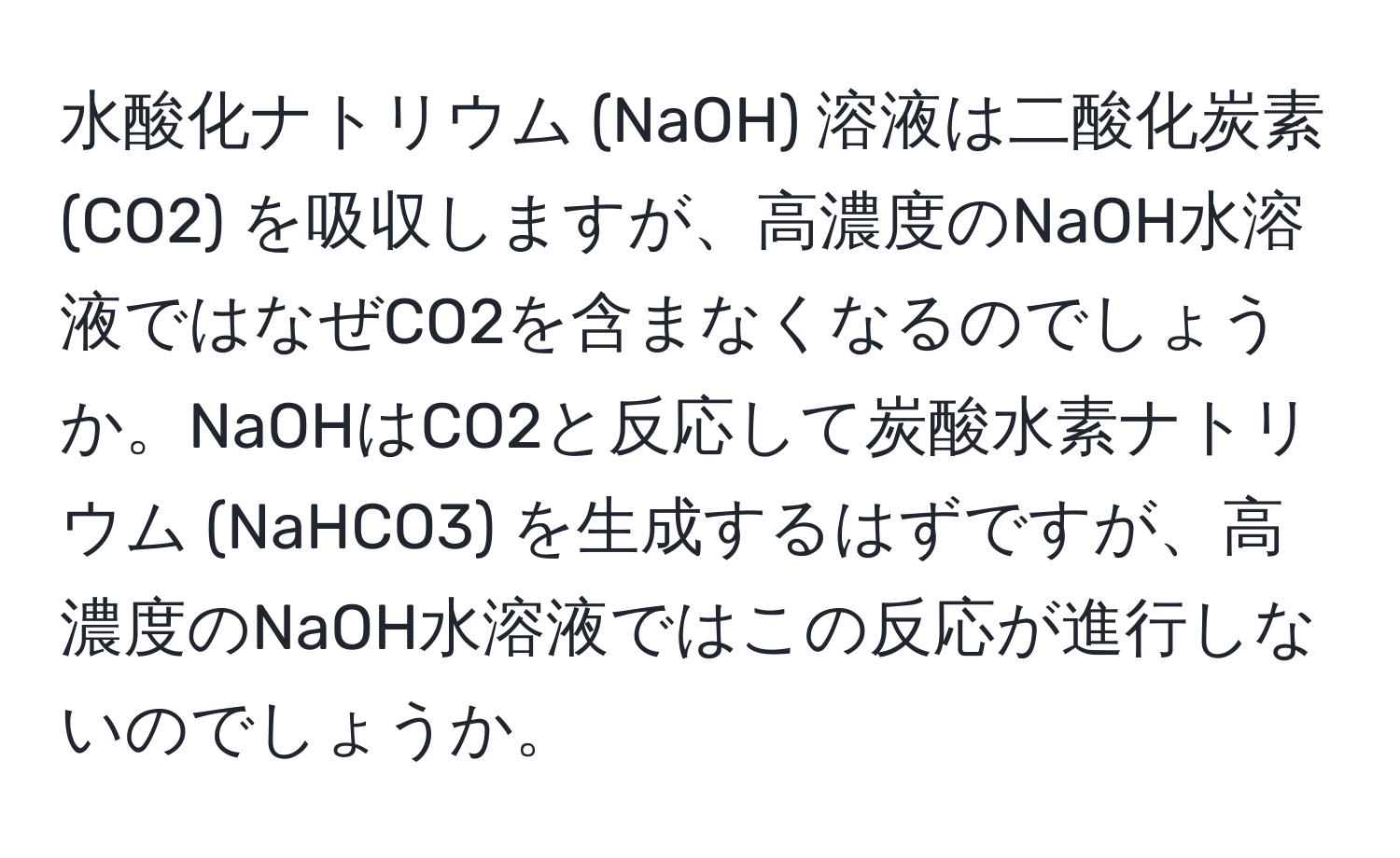 水酸化ナトリウム (NaOH) 溶液は二酸化炭素 (CO2) を吸収しますが、高濃度のNaOH水溶液ではなぜCO2を含まなくなるのでしょうか。NaOHはCO2と反応して炭酸水素ナトリウム (NaHCO3) を生成するはずですが、高濃度のNaOH水溶液ではこの反応が進行しないのでしょうか。