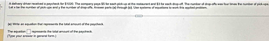 A delivery driver received a paycheck for $1020. The company pays $5 for each pick-up at the restaurant and $3 for each drop-off. The number of drop-offs was four times the number of pick-ups 
Let x be the number of pick-ups and y the number of drop-ofts. Answer parts (a) through (c). Use systems of equations to work this applied problem. 
(a) Write an equation that represents the total amount of the paycheck. 
The equation □ represents the total amount of the paycheck. 
(Type your answer in general form.)